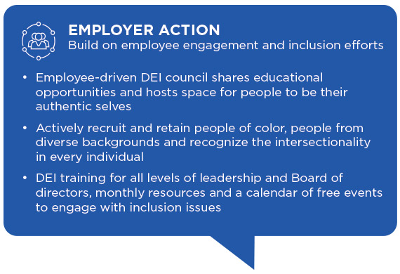 Employer Action works on building on employee engagement and inclusion efforts in the following ways: Employee-driven DEI council shares educational opportunities and hosts space for people to be their authentic selves. Actively recruit and retain people 