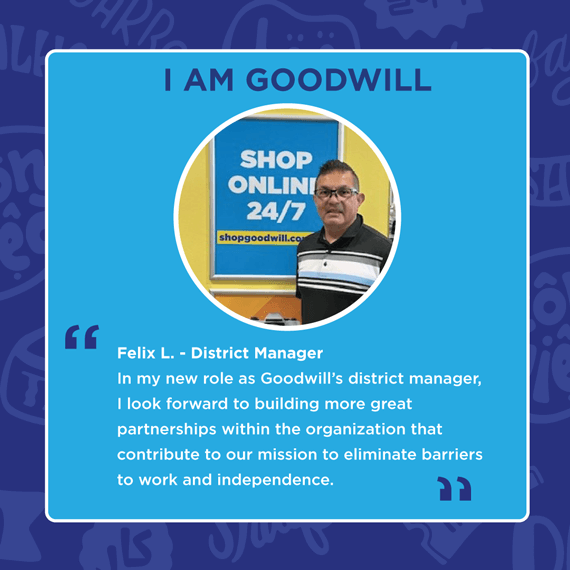 Blue and white text saying, "I AM GOODWILL", "Felix L. - District Manager. In my new role as Goodwill's district manager, I look forward to building more great partnerships within the organization that contribute to our mission..."
