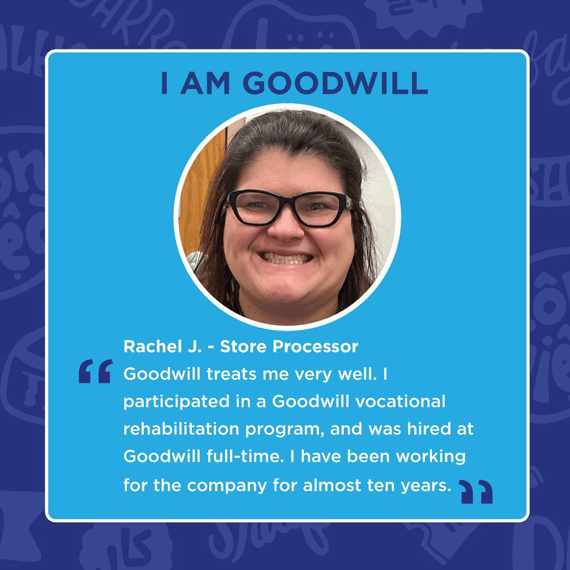 Blue and white text saying, "I AM GOODWILL", "Rachel J - Store Processor" "Goodwill treats me very well. I participated in a Goodwill vocational rehabilitation program, & was hired at Goodwill full-time. I have been working for the company for almost 10yr